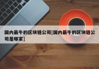 国内最牛的区块链公司[国内最牛的区块链公司是哪家]